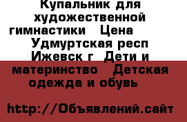 Купальник для художественной гимнастики › Цена ­ 3 000 - Удмуртская респ., Ижевск г. Дети и материнство » Детская одежда и обувь   